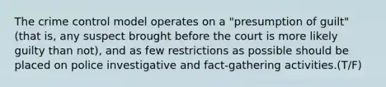 The crime control model operates on a "presumption of guilt" (that is, any suspect brought before the court is more likely guilty than not), and as few restrictions as possible should be placed on police investigative and fact-gathering activities.(T/F)