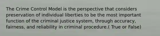 The Crime Control Model is the perspective that considers preservation of individual liberties to be the most important function of the criminal justice system, through accuracy, fairness, and reliability in criminal procedure.( True or False)