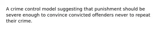 A crime control model suggesting that punishment should be severe enough to convince convicted offenders never to repeat their crime.