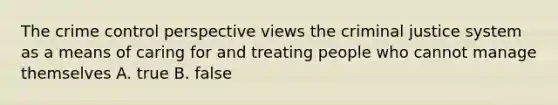 The crime control perspective views the criminal justice system as a means of caring for and treating people who cannot manage themselves A. true B. false