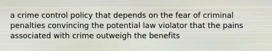 a crime control policy that depends on the fear of criminal penalties convincing the potential law violator that the pains associated with crime outweigh the benefits