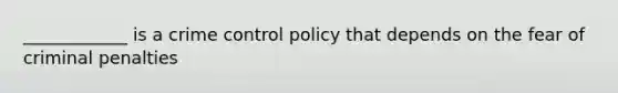 ____________ is a crime control policy that depends on the fear of criminal penalties