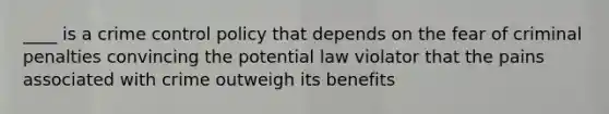 ____ is a crime control policy that depends on the fear of criminal penalties convincing the potential law violator that the pains associated with crime outweigh its benefits