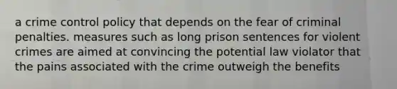 a crime control policy that depends on the fear of criminal penalties. measures such as long prison sentences for violent crimes are aimed at convincing the potential law violator that the pains associated with the crime outweigh the benefits