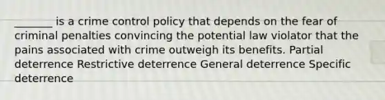 _______ is a crime control policy that depends on the fear of criminal penalties convincing the potential law violator that the pains associated with crime outweigh its benefits. Partial deterrence Restrictive deterrence General deterrence Specific deterrence