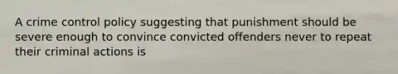 A crime control policy suggesting that punishment should be severe enough to convince convicted offenders never to repeat their criminal actions is