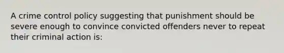 A crime control policy suggesting that punishment should be severe enough to convince convicted offenders never to repeat their criminal action is: