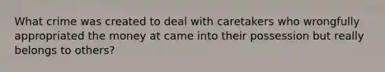 What crime was created to deal with caretakers who wrongfully appropriated the money at came into their possession but really belongs to others?