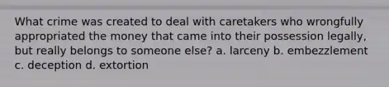 What crime was created to deal with caretakers who wrongfully appropriated the money that came into their possession legally, but really belongs to someone else? a. larceny b. embezzlement c. deception d. extortion