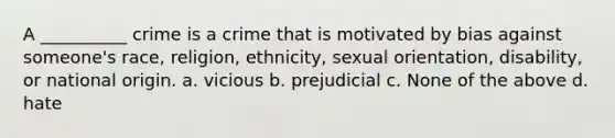 A __________ crime is a crime that is motivated by bias against someone's race, religion, ethnicity, sexual orientation, disability, or national origin. a. vicious b. prejudicial c. None of the above d. hate