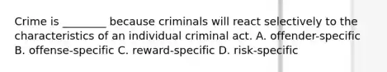 Crime is ________ because criminals will react selectively to the characteristics of an individual criminal act. A. offender-specific B. offense-specific C. reward-specific D. risk-specific