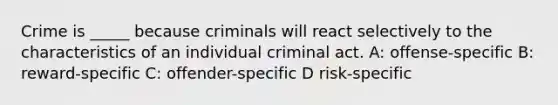 Crime is _____ because criminals will react selectively to the characteristics of an individual criminal act. A: offense-specific B: reward-specific C: offender-specific D risk-specific