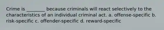 Crime is ________ because criminals will react selectively to the characteristics of an individual criminal act. a. offense-specific b. risk-specific c. offender-specific d. reward-specific