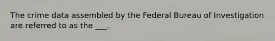 The crime data assembled by the Federal Bureau of Investigation are referred to as the ___.