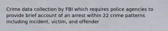 Crime data collection by FBI which requires police agencies to provide brief account of an arrest within 22 crime patterns including incident, victim, and offender