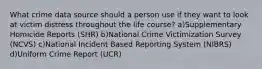 What crime data source should a person use if they want to look at victim distress throughout the life course? a)Supplementary Homicide Reports (SHR) b)National Crime Victimization Survey (NCVS) c)National Incident Based Reporting System (NIBRS) d)Uniform Crime Report (UCR)