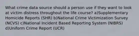 What crime data source should a person use if they want to look at victim distress throughout the life course? a)Supplementary Homicide Reports (SHR) b)National Crime Victimization Survey (NCVS) c)National Incident Based Reporting System (NIBRS) d)Uniform Crime Report (UCR)