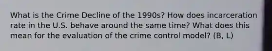 What is the Crime Decline of the 1990s? How does incarceration rate in the U.S. behave around the same time? What does this mean for the evaluation of the crime control model? (B, L)