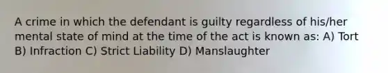 A crime in which the defendant is guilty regardless of his/her mental state of mind at the time of the act is known as: A) Tort B) Infraction C) Strict Liability D) Manslaughter