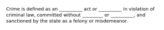 Crime is defined as an __________ act or __________ in violation of criminal law, committed without _________ or __________, and sanctioned by the state as a felony or misdemeanor.