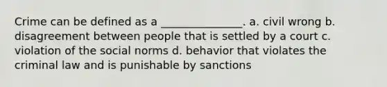 Crime can be defined as a _______________. a. civil wrong b. disagreement between people that is settled by a court c. violation of the social norms d. behavior that violates the criminal law and is punishable by sanctions