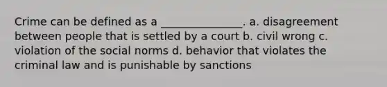 Crime can be defined as a _______________. a. disagreement between people that is settled by a court b. civil wrong c. violation of the social norms d. behavior that violates the criminal law and is punishable by sanctions