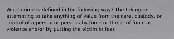 What crime is defined in the following way? The taking or attempting to take anything of value from the care, custody, or control of a person or persons by force or threat of force or violence and/or by putting the victim in fear.