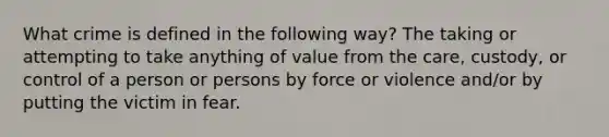 What crime is defined in the following way? The taking or attempting to take anything of value from the care, custody, or control of a person or persons by force or violence and/or by putting the victim in fear.