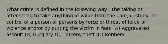 What crime is defined in the following way? The taking or attempting to take anything of value from the care, custody, or control of a person or persons by force or threat of force or violence and/or by putting the victim in fear. (A) Aggravated assault (B) Burglary (C) Larceny-theft (D) Robbery