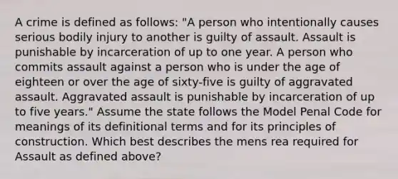 A crime is defined as follows: "A person who intentionally causes serious bodily injury to another is guilty of assault. Assault is punishable by incarceration of up to one year. A person who commits assault against a person who is under the age of eighteen or over the age of sixty-five is guilty of aggravated assault. Aggravated assault is punishable by incarceration of up to five years." Assume the state follows the Model Penal Code for meanings of its definitional terms and for its principles of construction. Which best describes the mens rea required for Assault as defined above?