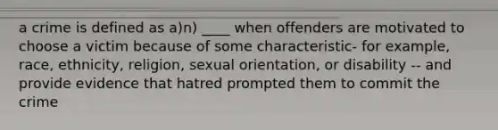 a crime is defined as a)n) ____ when offenders are motivated to choose a victim because of some characteristic- for example, race, ethnicity, religion, sexual orientation, or disability -- and provide evidence that hatred prompted them to commit the crime