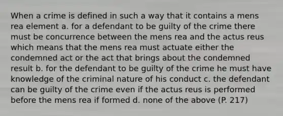 When a crime is defined in such a way that it contains a mens rea element a. for a defendant to be guilty of the crime there must be concurrence between the mens rea and the actus reus which means that the mens rea must actuate either the condemned act or the act that brings about the condemned result b. for the defendant to be guilty of the crime he must have knowledge of the criminal nature of his conduct c. the defendant can be guilty of the crime even if the actus reus is performed before the mens rea if formed d. none of the above (P. 217)