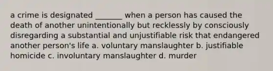 a crime is designated _______ when a person has caused the death of another unintentionally but recklessly by consciously disregarding a substantial and unjustifiable risk that endangered another person's life a. voluntary manslaughter b. justifiable homicide c. involuntary manslaughter d. murder