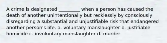 A crime is designated _________ when a person has caused the death of another unintentionally but recklessly by consciously disregarding a substantial and unjustifiable risk that endangered another person's life. a. voluntary manslaughter b. justifiable homicide c. involuntary manslaughter d. murder