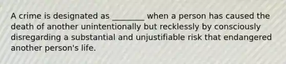 A crime is designated as ________ when a person has caused the death of another unintentionally but recklessly by consciously disregarding a substantial and unjustifiable risk that endangered another person's life.