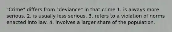 "Crime" differs from "deviance" in that crime 1. is always more serious. 2. is usually less serious. 3. refers to a violation of norms enacted into law. 4. involves a larger share of the population.