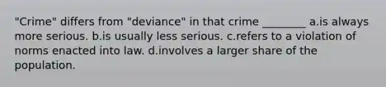 "Crime" differs from "deviance" in that crime ________ a.is always more serious. b.is usually less serious. c.refers to a violation of norms enacted into law. d.involves a larger share of the population.