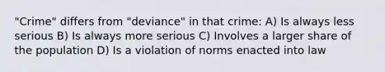 "Crime" differs from "deviance" in that crime: A) Is always less serious B) Is always more serious C) Involves a larger share of the population D) Is a violation of norms enacted into law