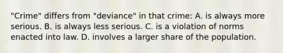 "Crime" differs from "deviance" in that crime: A. is always more serious. B. is always less serious. C. is a violation of norms enacted into law. D. involves a larger share of the population.