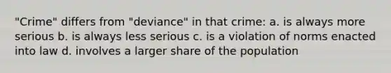 "Crime" differs from "deviance" in that crime: a. is always more serious b. is always less serious c. is a violation of norms enacted into law d. involves a larger share of the population