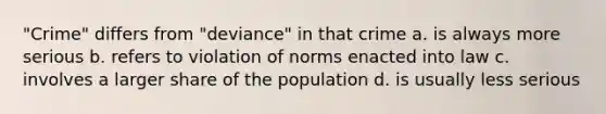 "Crime" differs from "deviance" in that crime a. is always more serious b. refers to violation of norms enacted into law c. involves a larger share of the population d. is usually less serious