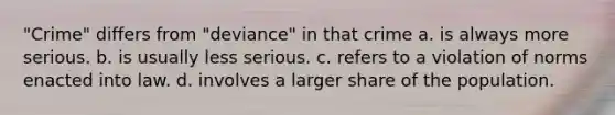 "Crime" differs from "deviance" in that crime a. is always more serious. b. is usually less serious. c. refers to a violation of norms enacted into law. d. involves a larger share of the population.