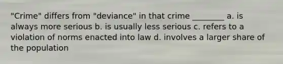 "Crime" differs from "deviance" in that crime ________ a. is always more serious b. is usually less serious c. refers to a violation of norms enacted into law d. involves a larger share of the population