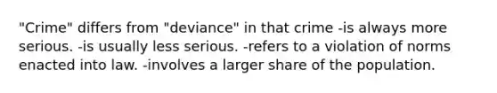 "Crime" differs from "deviance" in that crime -is always more serious. -is usually less serious. -refers to a violation of norms enacted into law. -involves a larger share of the population.