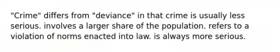 "Crime" differs from "deviance" in that crime is usually less serious. involves a larger share of the population. refers to a violation of norms enacted into law. is always more serious.