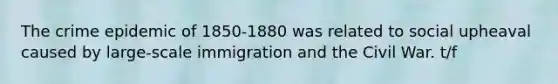 The crime epidemic of 1850-1880 was related to social upheaval caused by large-scale immigration and the Civil War. t/f