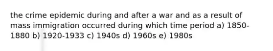 the crime epidemic during and after a war and as a result of mass immigration occurred during which time period a) 1850-1880 b) 1920-1933 c) 1940s d) 1960s e) 1980s