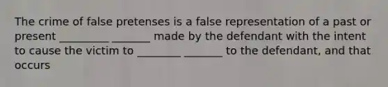 The crime of false pretenses is a false representation of a past or present _________ _______ made by the defendant with the intent to cause the victim to ________ _______ to the defendant, and that occurs