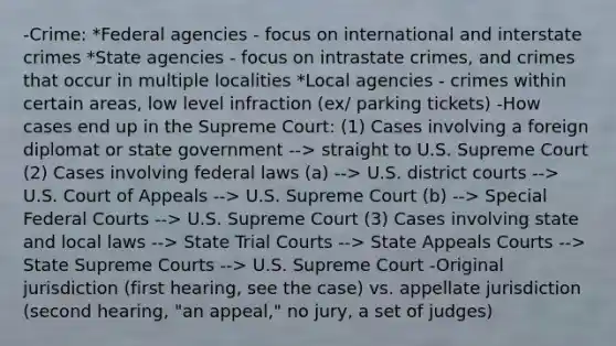 -Crime: *Federal agencies - focus on international and interstate crimes *State agencies - focus on intrastate crimes, and crimes that occur in multiple localities *Local agencies - crimes within certain areas, low level infraction (ex/ parking tickets) -How cases end up in the Supreme Court: (1) Cases involving a foreign diplomat or state government --> straight to U.S. Supreme Court (2) Cases involving federal laws (a) --> U.S. district courts --> U.S. Court of Appeals --> U.S. Supreme Court (b) --> Special Federal Courts --> U.S. Supreme Court (3) Cases involving state and local laws --> State Trial Courts --> State Appeals Courts --> State Supreme Courts --> U.S. Supreme Court -Original jurisdiction (first hearing, see the case) vs. appellate jurisdiction (second hearing, "an appeal," no jury, a set of judges)