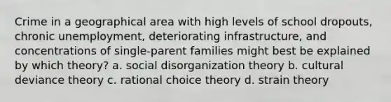 Crime in a geographical area with high levels of school dropouts, chronic unemployment, deteriorating infrastructure, and concentrations of single-parent families might best be explained by which theory? a. social disorganization theory b. cultural deviance theory c. rational choice theory d. strain theory